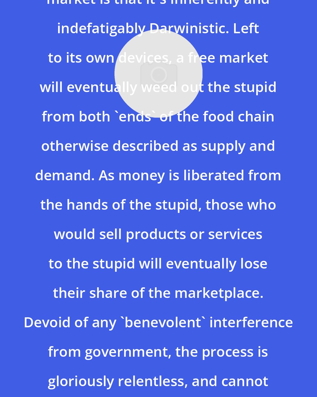 Edward Britton: One of the great things about a free market is that it's inherently and indefatigably Darwinistic. Left to its own devices, a free market will eventually weed out the stupid from both 'ends' of the food chain otherwise described as supply and demand. As money is liberated from the hands of the stupid, those who would sell products or services to the stupid will eventually lose their share of the marketplace. Devoid of any 'benevolent' interference from government, the process is gloriously relentless, and cannot help but yield a successively smarter class of participants.