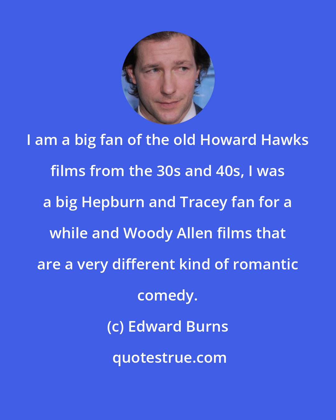 Edward Burns: I am a big fan of the old Howard Hawks films from the 30s and 40s, I was a big Hepburn and Tracey fan for a while and Woody Allen films that are a very different kind of romantic comedy.