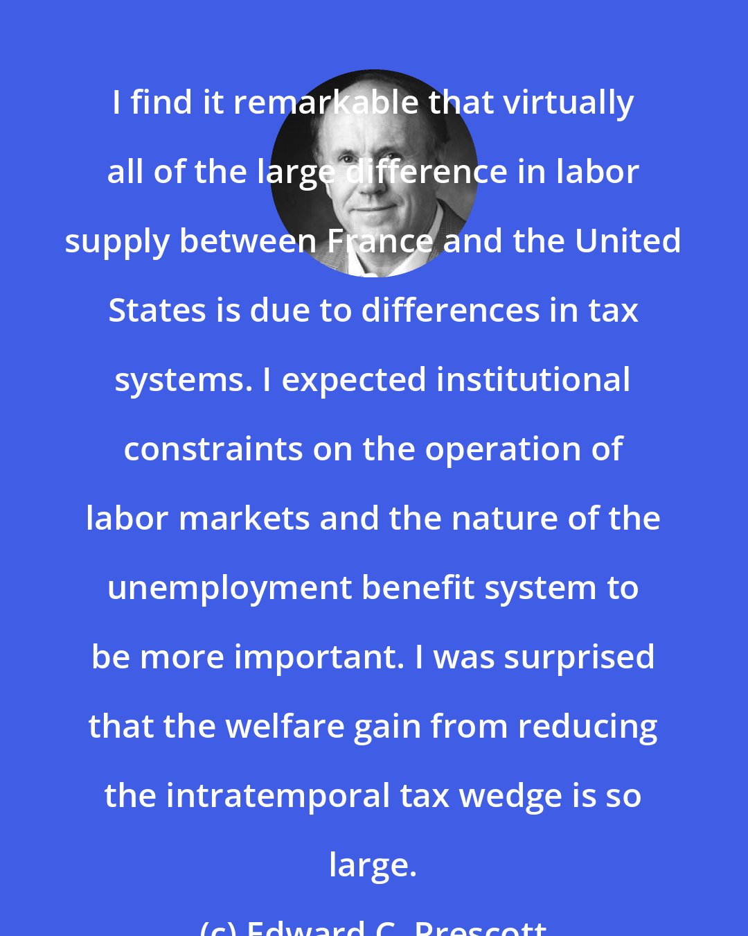 Edward C. Prescott: I find it remarkable that virtually all of the large difference in labor supply between France and the United States is due to differences in tax systems. I expected institutional constraints on the operation of labor markets and the nature of the unemployment benefit system to be more important. I was surprised that the welfare gain from reducing the intratemporal tax wedge is so large.