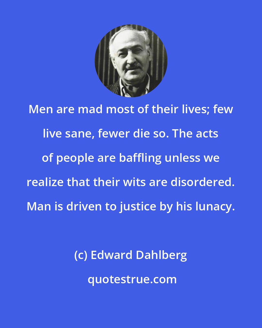 Edward Dahlberg: Men are mad most of their lives; few live sane, fewer die so. The acts of people are baffling unless we realize that their wits are disordered. Man is driven to justice by his lunacy.