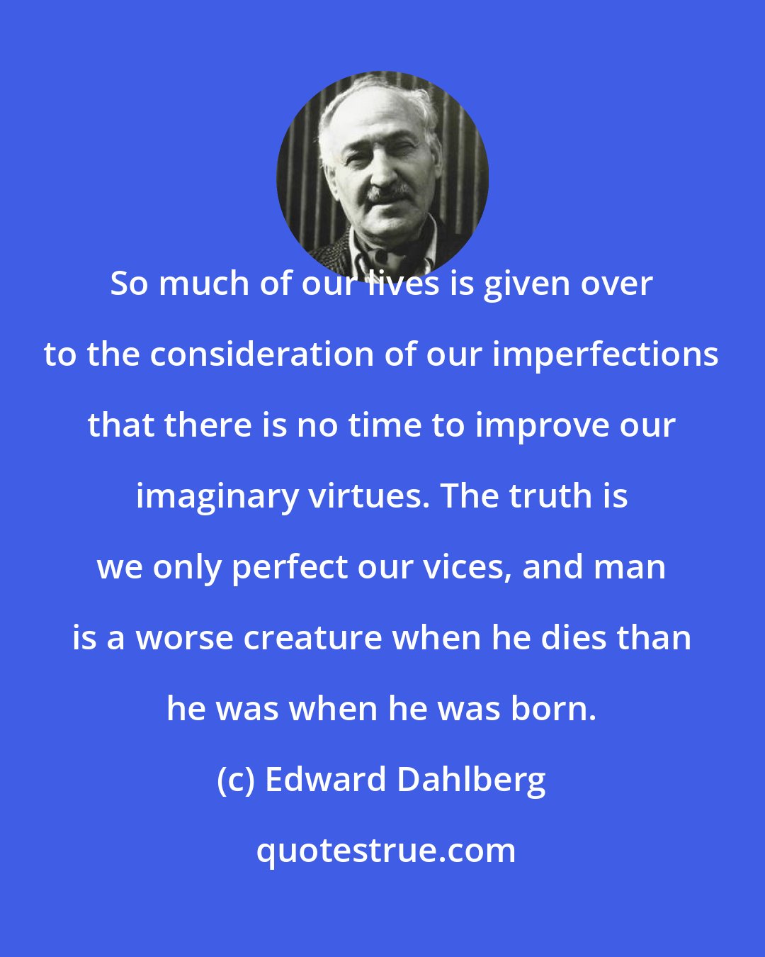 Edward Dahlberg: So much of our lives is given over to the consideration of our imperfections that there is no time to improve our imaginary virtues. The truth is we only perfect our vices, and man is a worse creature when he dies than he was when he was born.