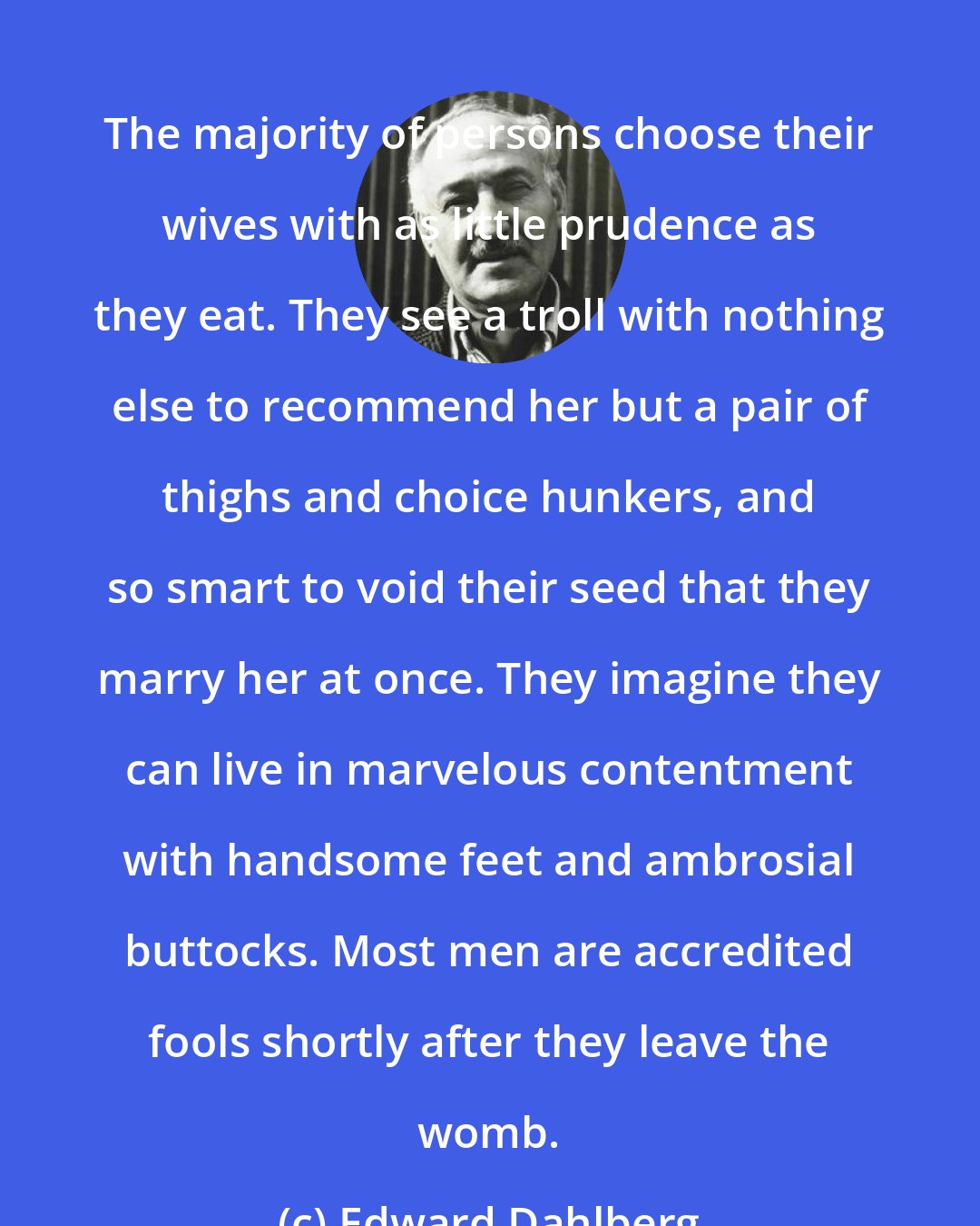 Edward Dahlberg: The majority of persons choose their wives with as little prudence as they eat. They see a troll with nothing else to recommend her but a pair of thighs and choice hunkers, and so smart to void their seed that they marry her at once. They imagine they can live in marvelous contentment with handsome feet and ambrosial buttocks. Most men are accredited fools shortly after they leave the womb.