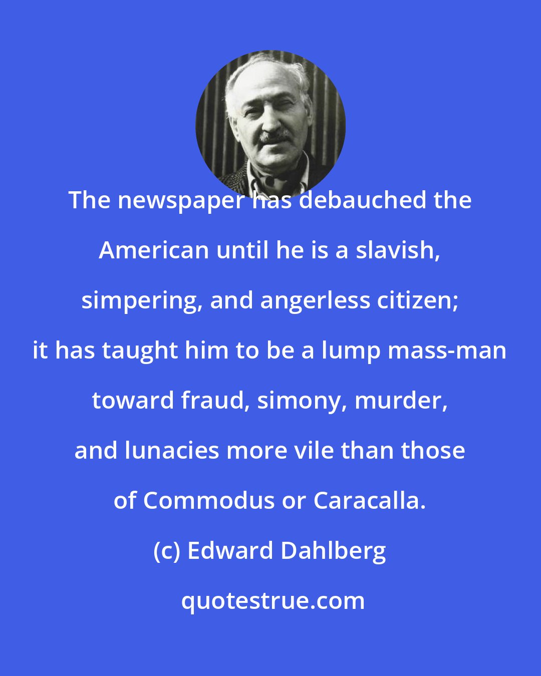 Edward Dahlberg: The newspaper has debauched the American until he is a slavish, simpering, and angerless citizen; it has taught him to be a lump mass-man toward fraud, simony, murder, and lunacies more vile than those of Commodus or Caracalla.
