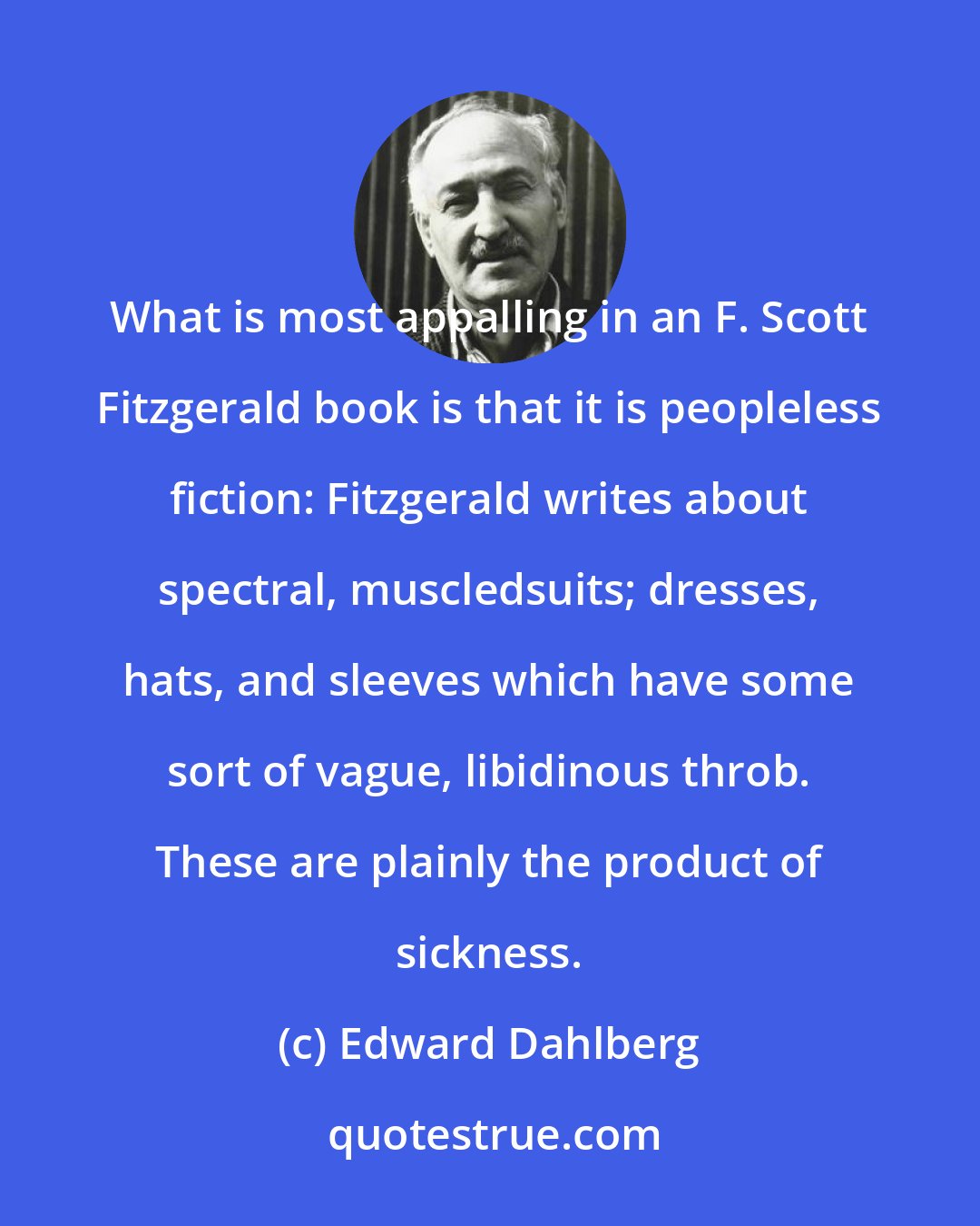 Edward Dahlberg: What is most appalling in an F. Scott Fitzgerald book is that it is peopleless fiction: Fitzgerald writes about spectral, muscledsuits; dresses, hats, and sleeves which have some sort of vague, libidinous throb. These are plainly the product of sickness.