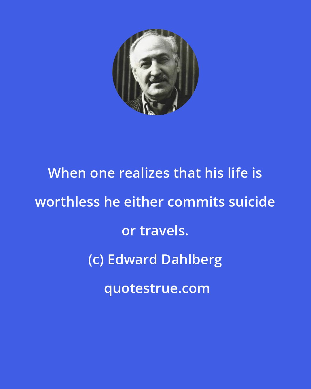 Edward Dahlberg: When one realizes that his life is worthless he either commits suicide or travels.