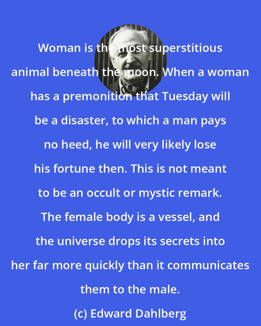 Edward Dahlberg: Woman is the most superstitious animal beneath the moon. When a woman has a premonition that Tuesday will be a disaster, to which a man pays no heed, he will very likely lose his fortune then. This is not meant to be an occult or mystic remark. The female body is a vessel, and the universe drops its secrets into her far more quickly than it communicates them to the male.