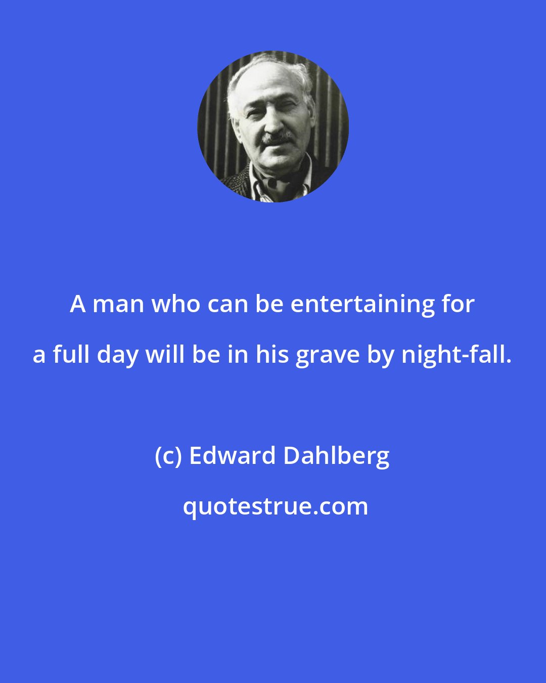 Edward Dahlberg: A man who can be entertaining for a full day will be in his grave by night-fall.
