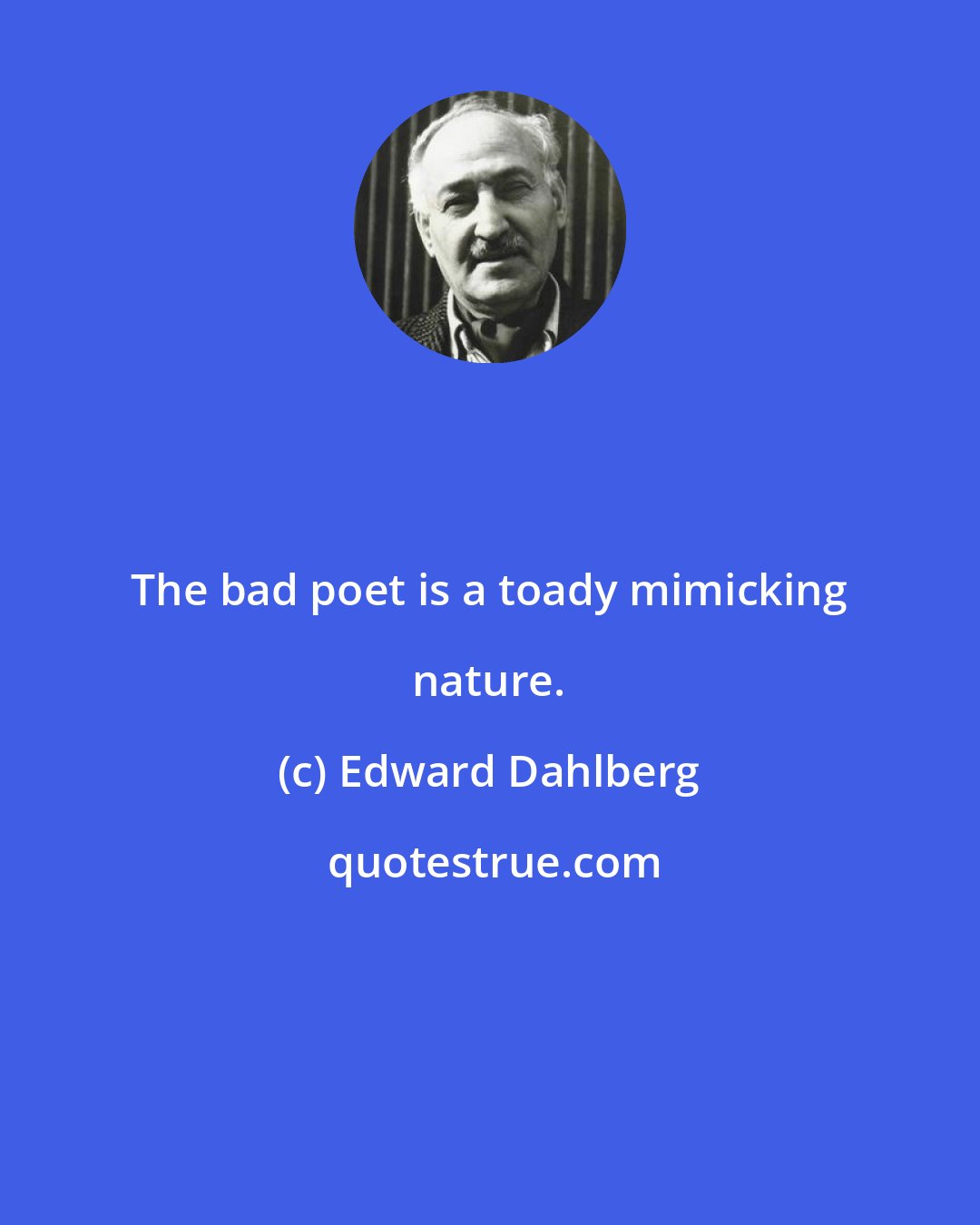 Edward Dahlberg: The bad poet is a toady mimicking nature.