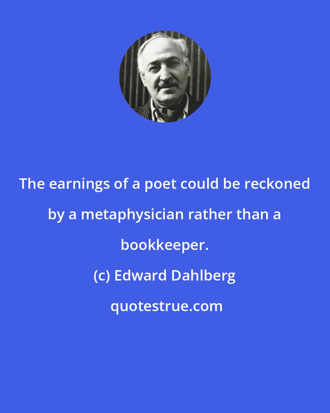 Edward Dahlberg: The earnings of a poet could be reckoned by a metaphysician rather than a bookkeeper.
