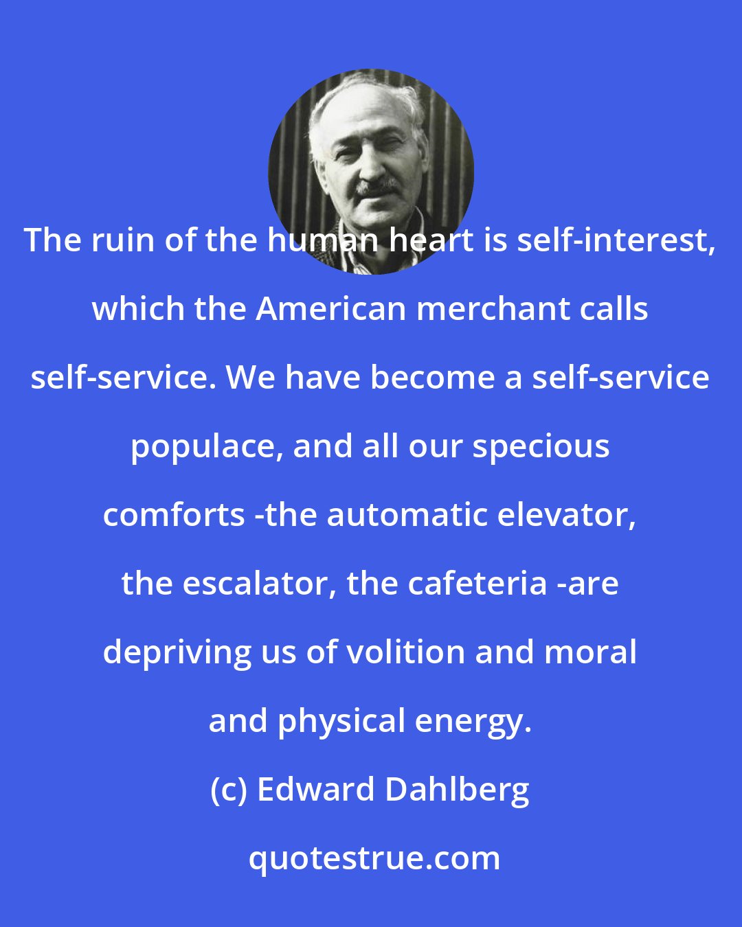 Edward Dahlberg: The ruin of the human heart is self-interest, which the American merchant calls self-service. We have become a self-service populace, and all our specious comforts -the automatic elevator, the escalator, the cafeteria -are depriving us of volition and moral and physical energy.