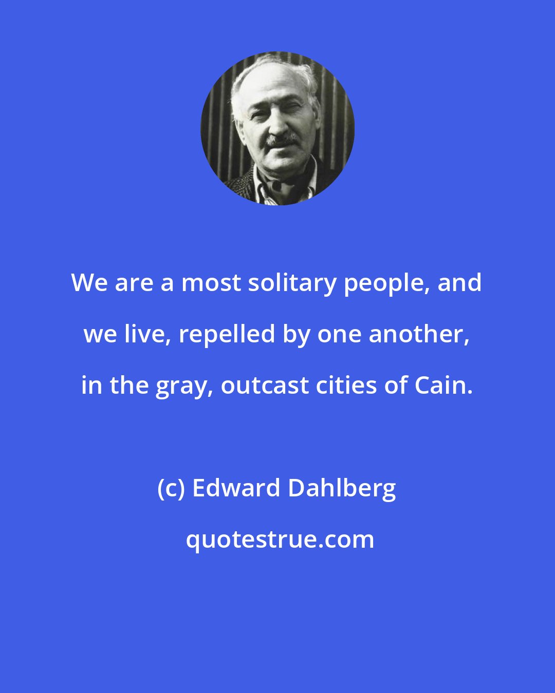 Edward Dahlberg: We are a most solitary people, and we live, repelled by one another, in the gray, outcast cities of Cain.