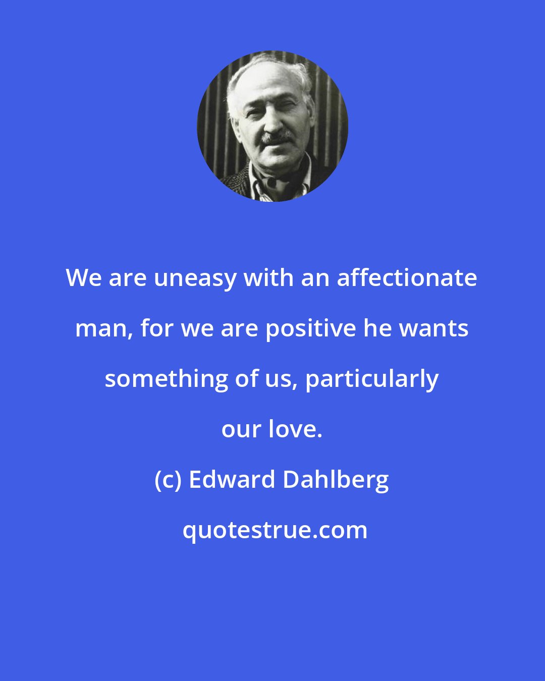 Edward Dahlberg: We are uneasy with an affectionate man, for we are positive he wants something of us, particularly our love.