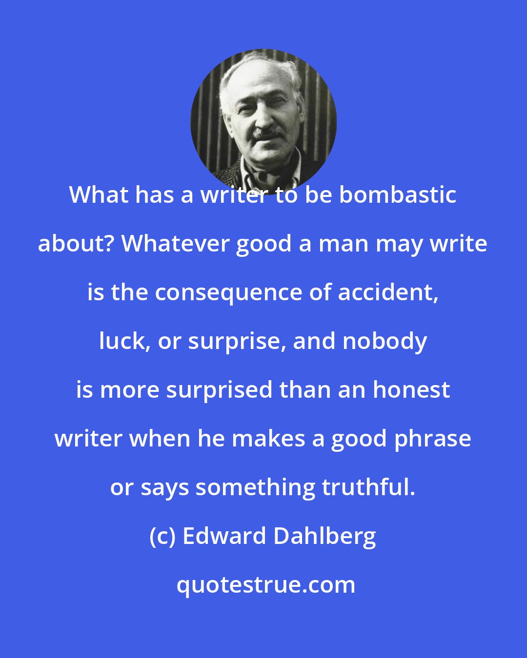 Edward Dahlberg: What has a writer to be bombastic about? Whatever good a man may write is the consequence of accident, luck, or surprise, and nobody is more surprised than an honest writer when he makes a good phrase or says something truthful.
