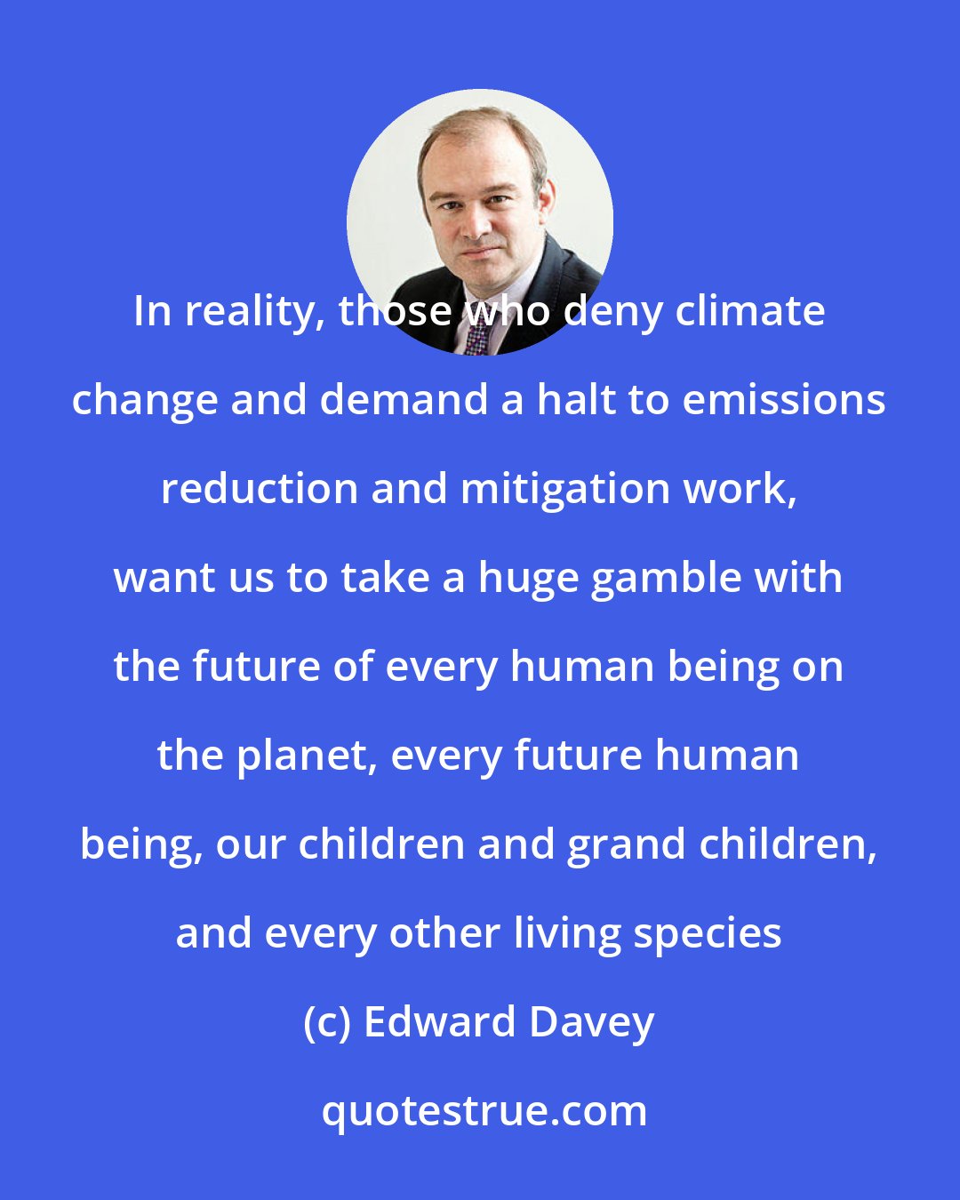 Edward Davey: In reality, those who deny climate change and demand a halt to emissions reduction and mitigation work, want us to take a huge gamble with the future of every human being on the planet, every future human being, our children and grand children, and every other living species
