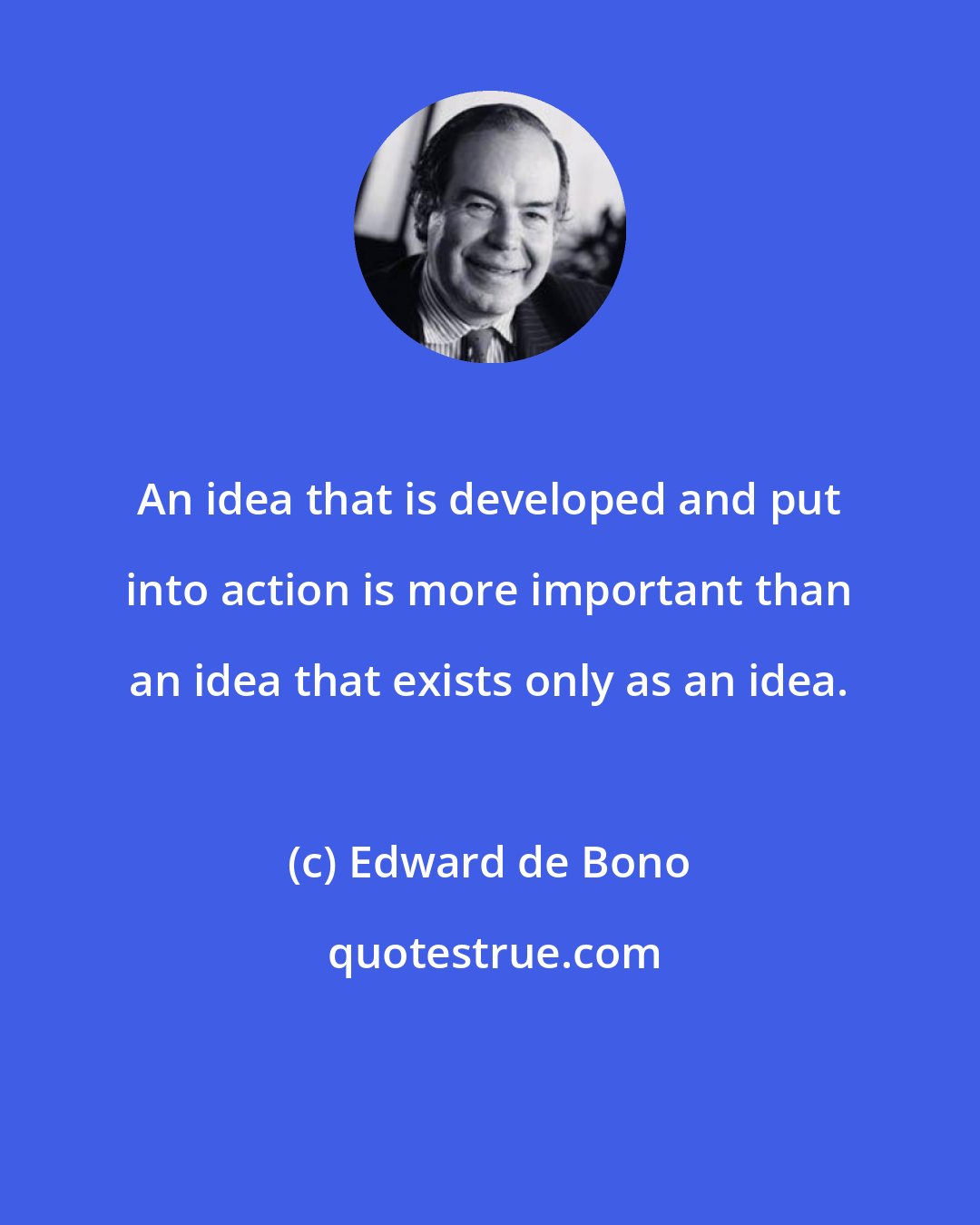 Edward de Bono: An idea that is developed and put into action is more important than an idea that exists only as an idea.