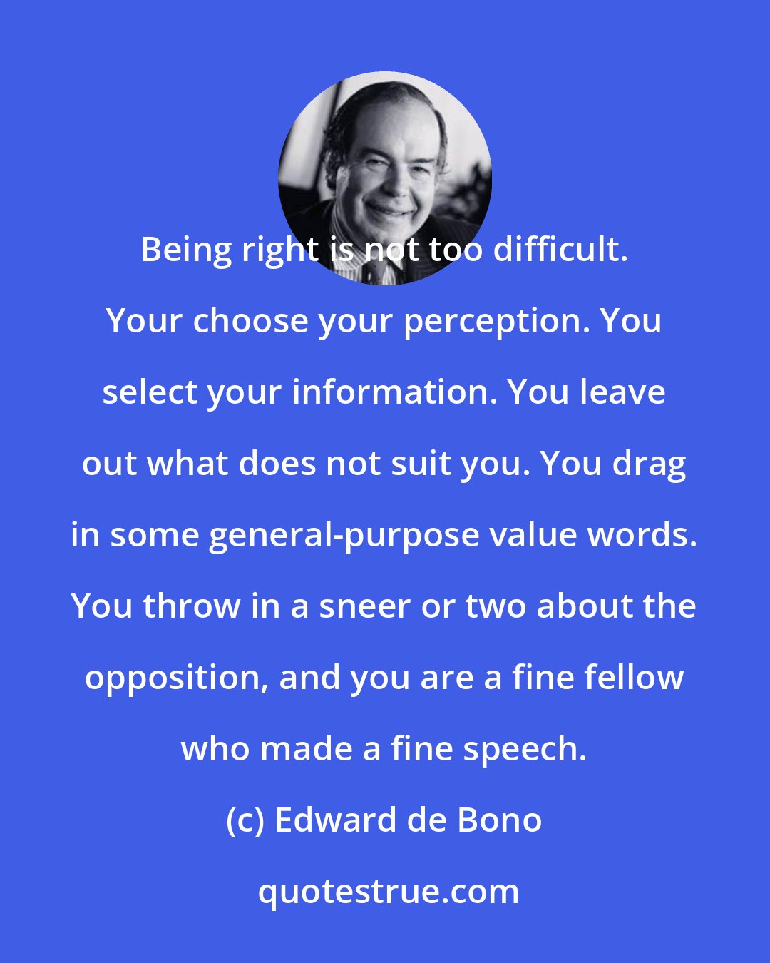 Edward de Bono: Being right is not too difficult. Your choose your perception. You select your information. You leave out what does not suit you. You drag in some general-purpose value words. You throw in a sneer or two about the opposition, and you are a fine fellow who made a fine speech.