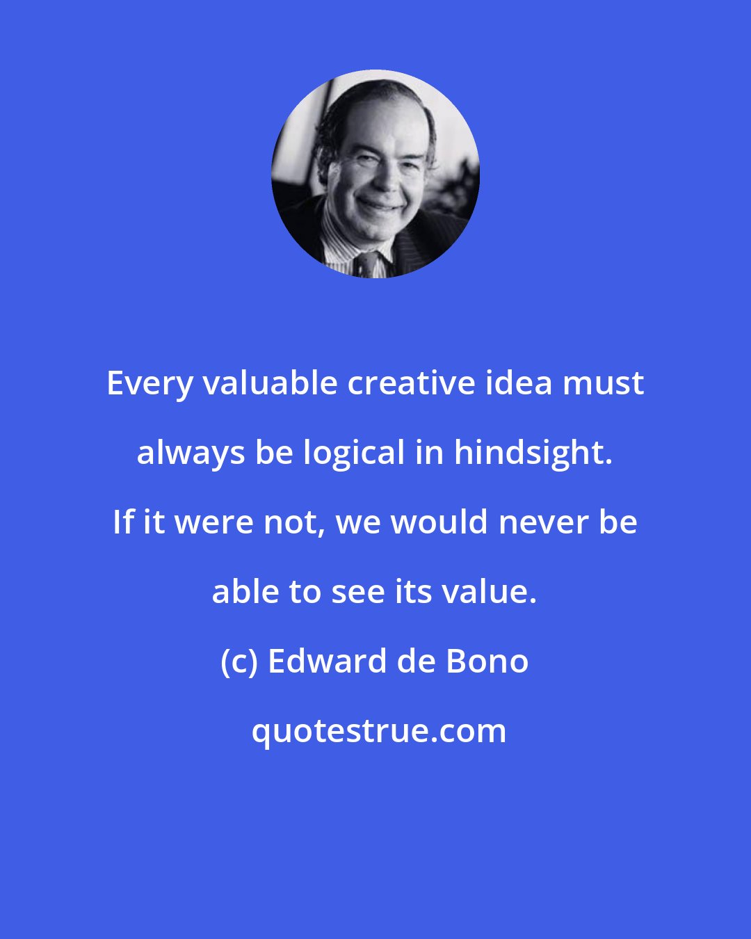 Edward de Bono: Every valuable creative idea must always be logical in hindsight. If it were not, we would never be able to see its value.