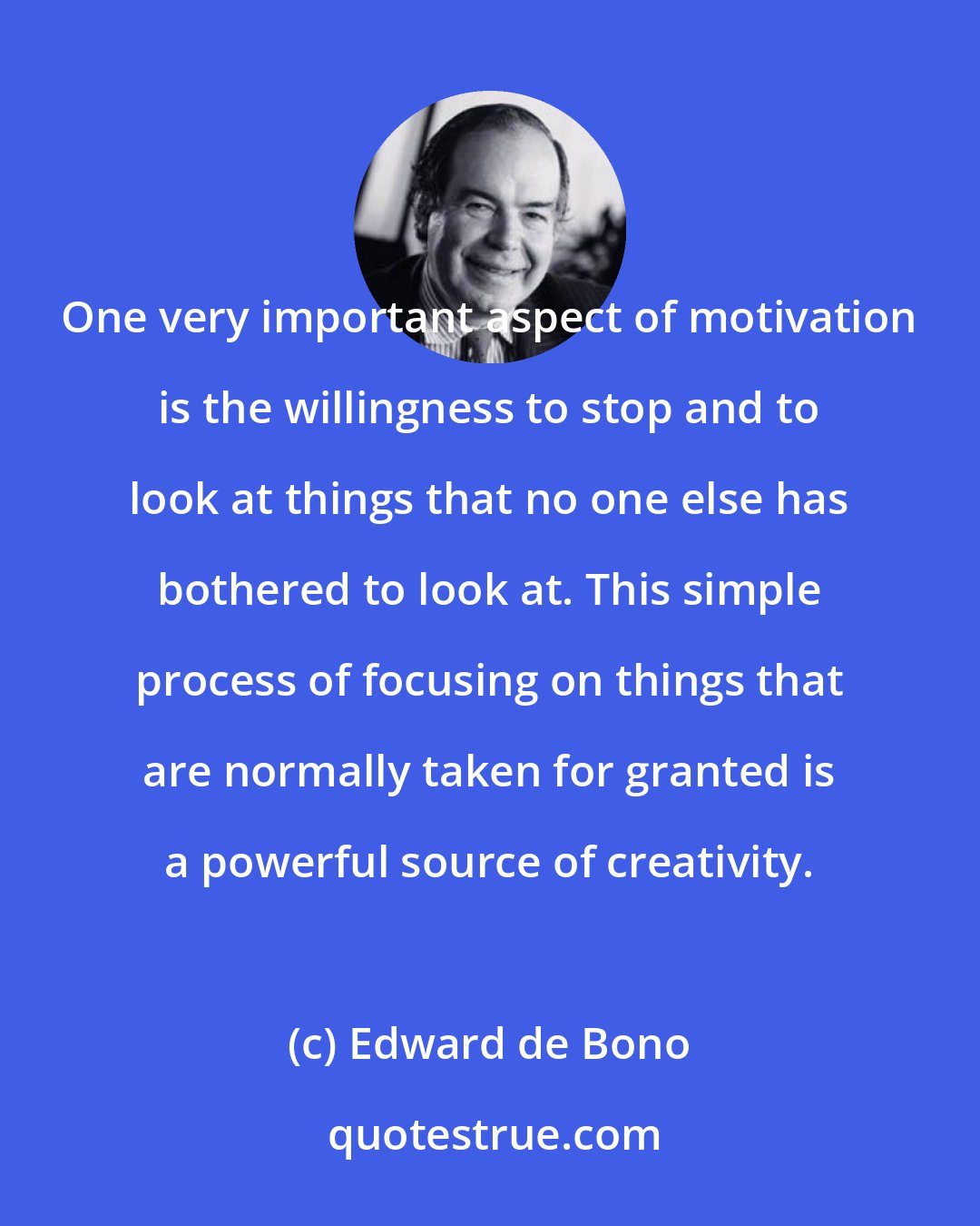 Edward de Bono: One very important aspect of motivation is the willingness to stop and to look at things that no one else has bothered to look at. This simple process of focusing on things that are normally taken for granted is a powerful source of creativity.