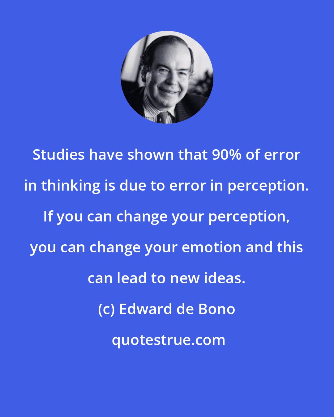 Edward de Bono: Studies have shown that 90% of error in thinking is due to error in perception. If you can change your perception, you can change your emotion and this can lead to new ideas.