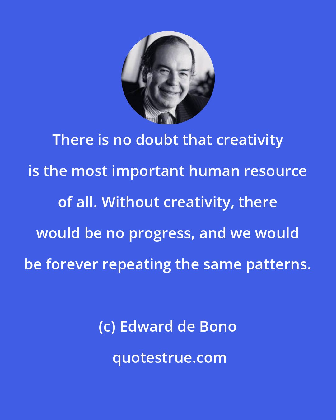 Edward de Bono: There is no doubt that creativity is the most important human resource of all. Without creativity, there would be no progress, and we would be forever repeating the same patterns.