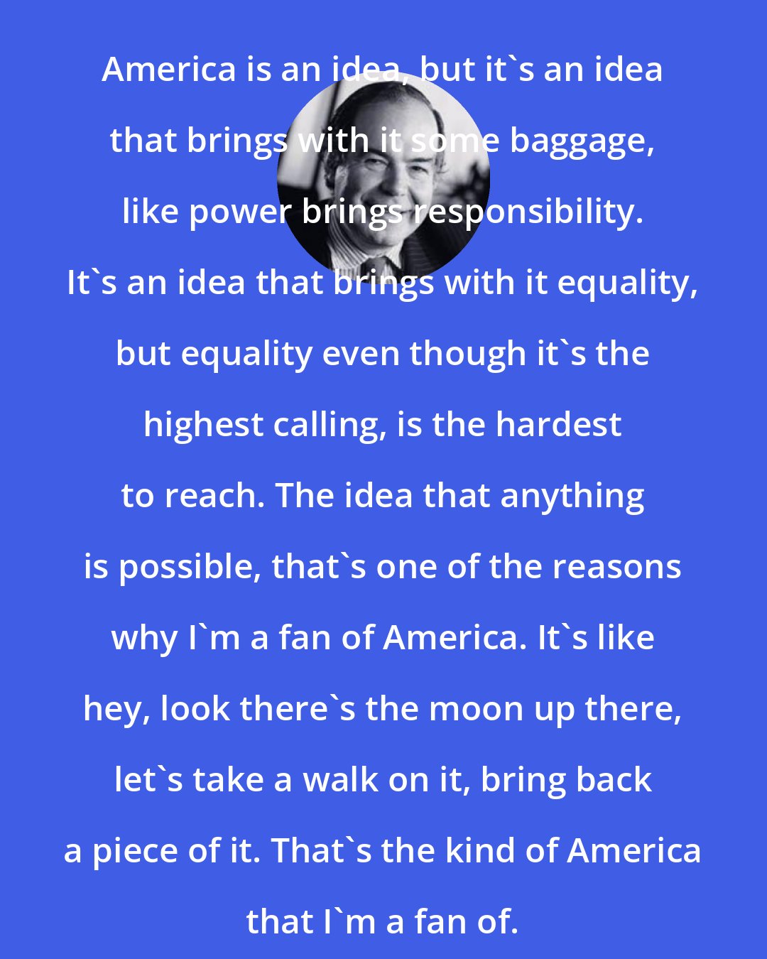 Edward de Bono: America is an idea, but it's an idea that brings with it some baggage, like power brings responsibility. It's an idea that brings with it equality, but equality even though it's the highest calling, is the hardest to reach. The idea that anything is possible, that's one of the reasons why I'm a fan of America. It's like hey, look there's the moon up there, let's take a walk on it, bring back a piece of it. That's the kind of America that I'm a fan of.