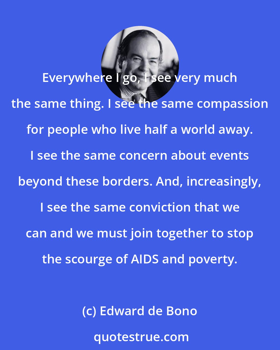 Edward de Bono: Everywhere I go, I see very much the same thing. I see the same compassion for people who live half a world away. I see the same concern about events beyond these borders. And, increasingly, I see the same conviction that we can and we must join together to stop the scourge of AIDS and poverty.