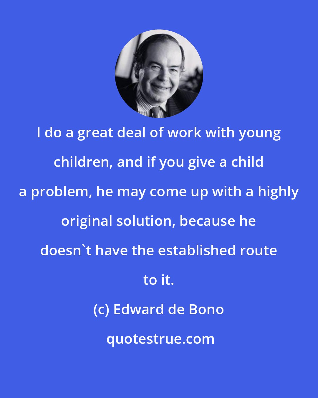 Edward de Bono: I do a great deal of work with young children, and if you give a child a problem, he may come up with a highly original solution, because he doesn't have the established route to it.