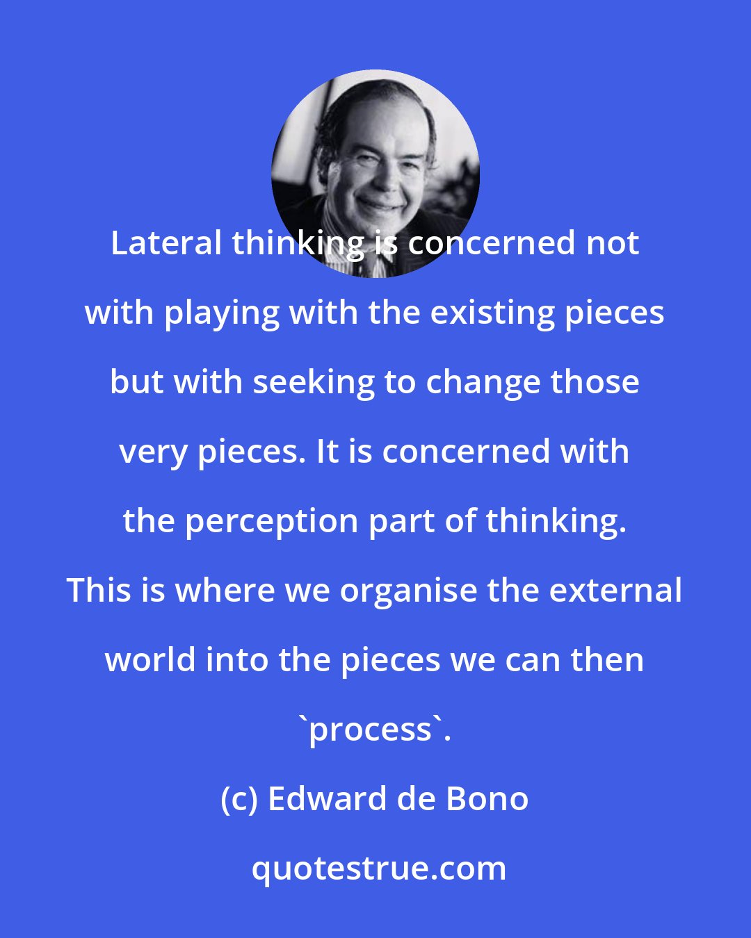 Edward de Bono: Lateral thinking is concerned not with playing with the existing pieces but with seeking to change those very pieces. It is concerned with the perception part of thinking. This is where we organise the external world into the pieces we can then 'process'.