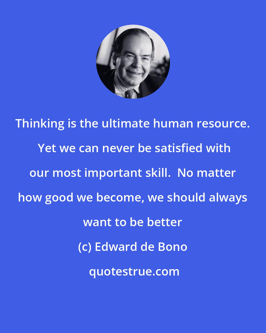 Edward de Bono: Thinking is the ultimate human resource.  Yet we can never be satisfied with our most important skill.  No matter how good we become, we should always want to be better