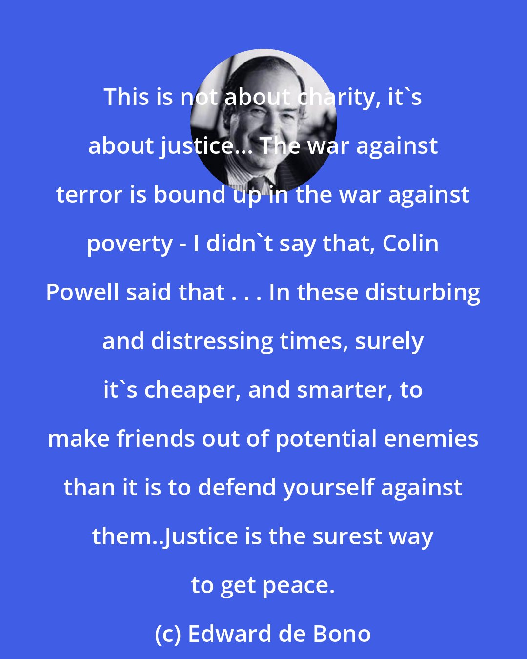 Edward de Bono: This is not about charity, it's about justice... The war against terror is bound up in the war against poverty - I didn't say that, Colin Powell said that . . . In these disturbing and distressing times, surely it's cheaper, and smarter, to make friends out of potential enemies than it is to defend yourself against them..Justice is the surest way to get peace.