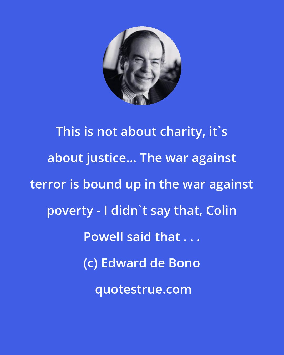 Edward de Bono: This is not about charity, it's about justice... The war against terror is bound up in the war against poverty - I didn't say that, Colin Powell said that . . .