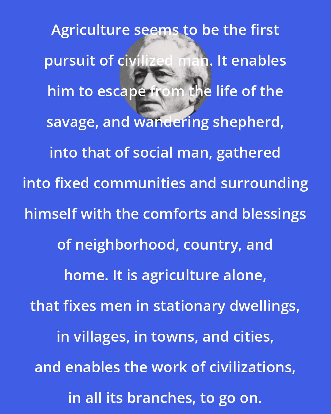 Edward Everett: Agriculture seems to be the first pursuit of civilized man. It enables him to escape from the life of the savage, and wandering shepherd, into that of social man, gathered into fixed communities and surrounding himself with the comforts and blessings of neighborhood, country, and home. It is agriculture alone, that fixes men in stationary dwellings, in villages, in towns, and cities, and enables the work of civilizations, in all its branches, to go on.