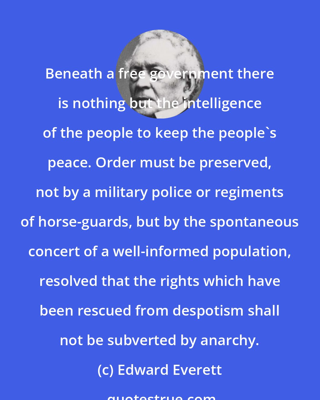 Edward Everett: Beneath a free government there is nothing but the intelligence of the people to keep the people's peace. Order must be preserved, not by a military police or regiments of horse-guards, but by the spontaneous concert of a well-informed population, resolved that the rights which have been rescued from despotism shall not be subverted by anarchy.