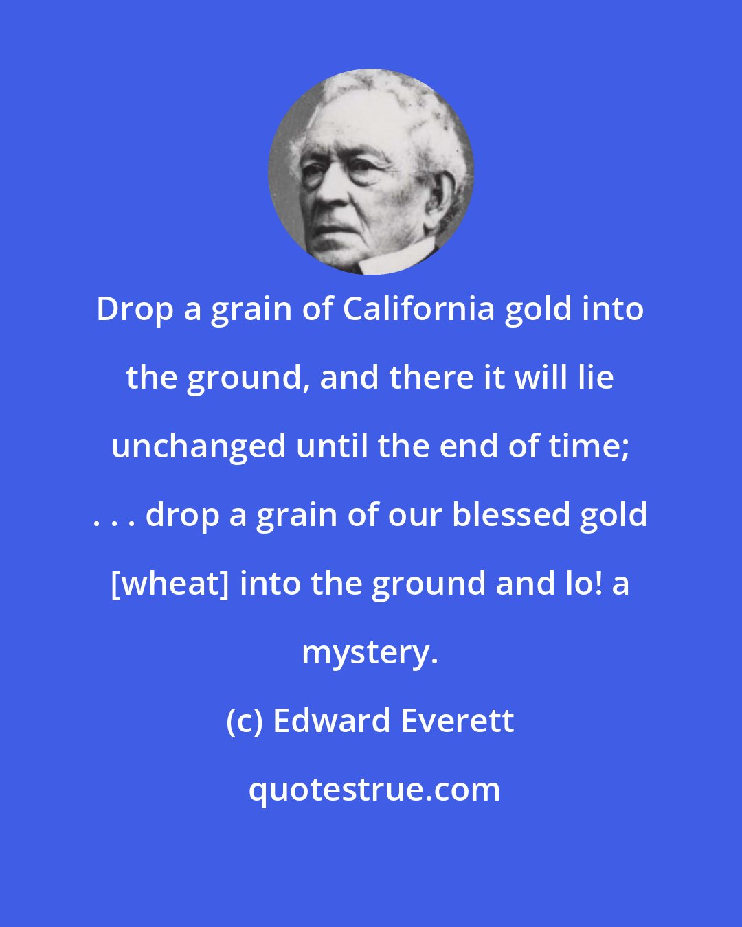 Edward Everett: Drop a grain of California gold into the ground, and there it will lie unchanged until the end of time; . . . drop a grain of our blessed gold [wheat] into the ground and lo! a mystery.