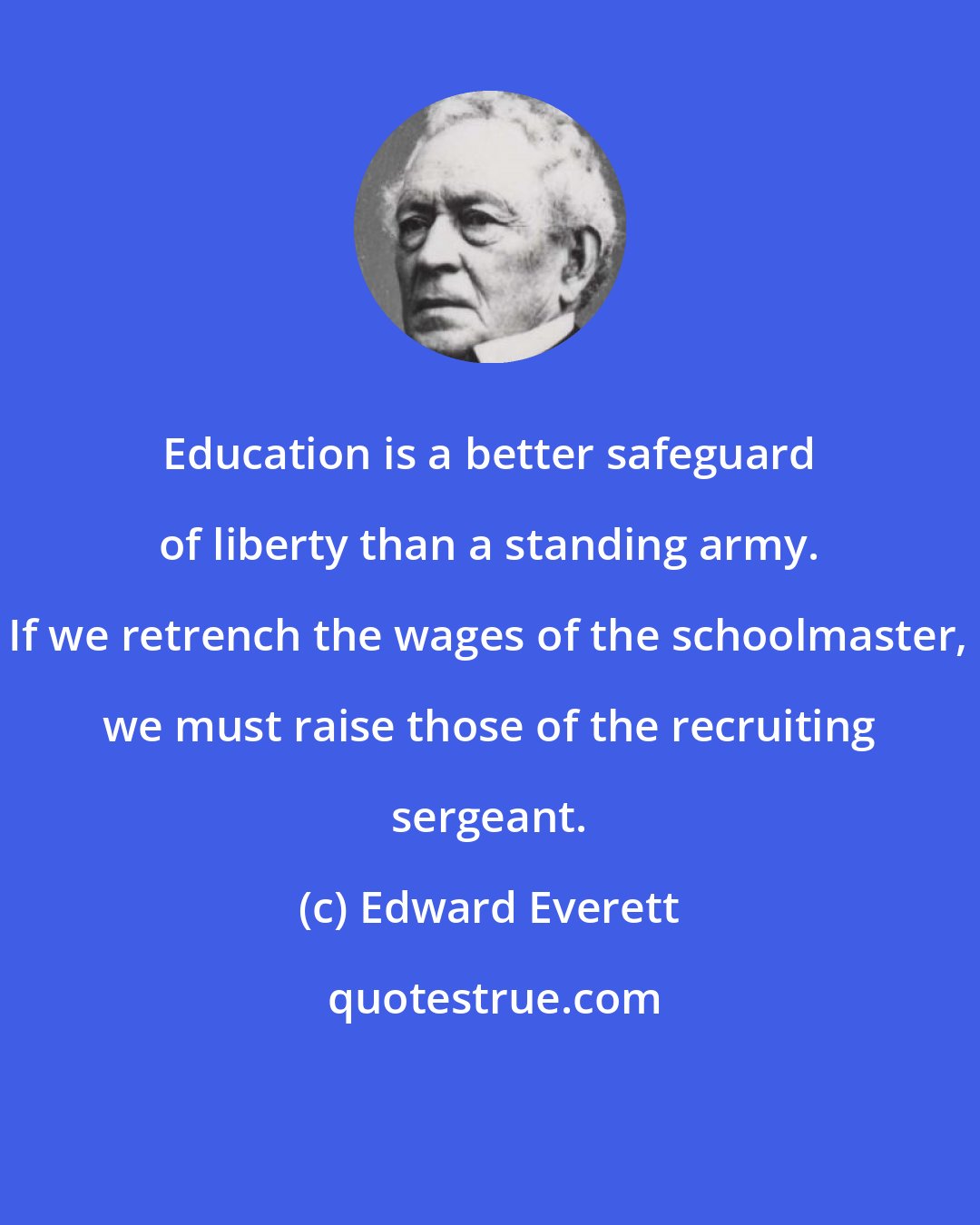 Edward Everett: Education is a better safeguard of liberty than a standing army. If we retrench the wages of the schoolmaster, we must raise those of the recruiting sergeant.