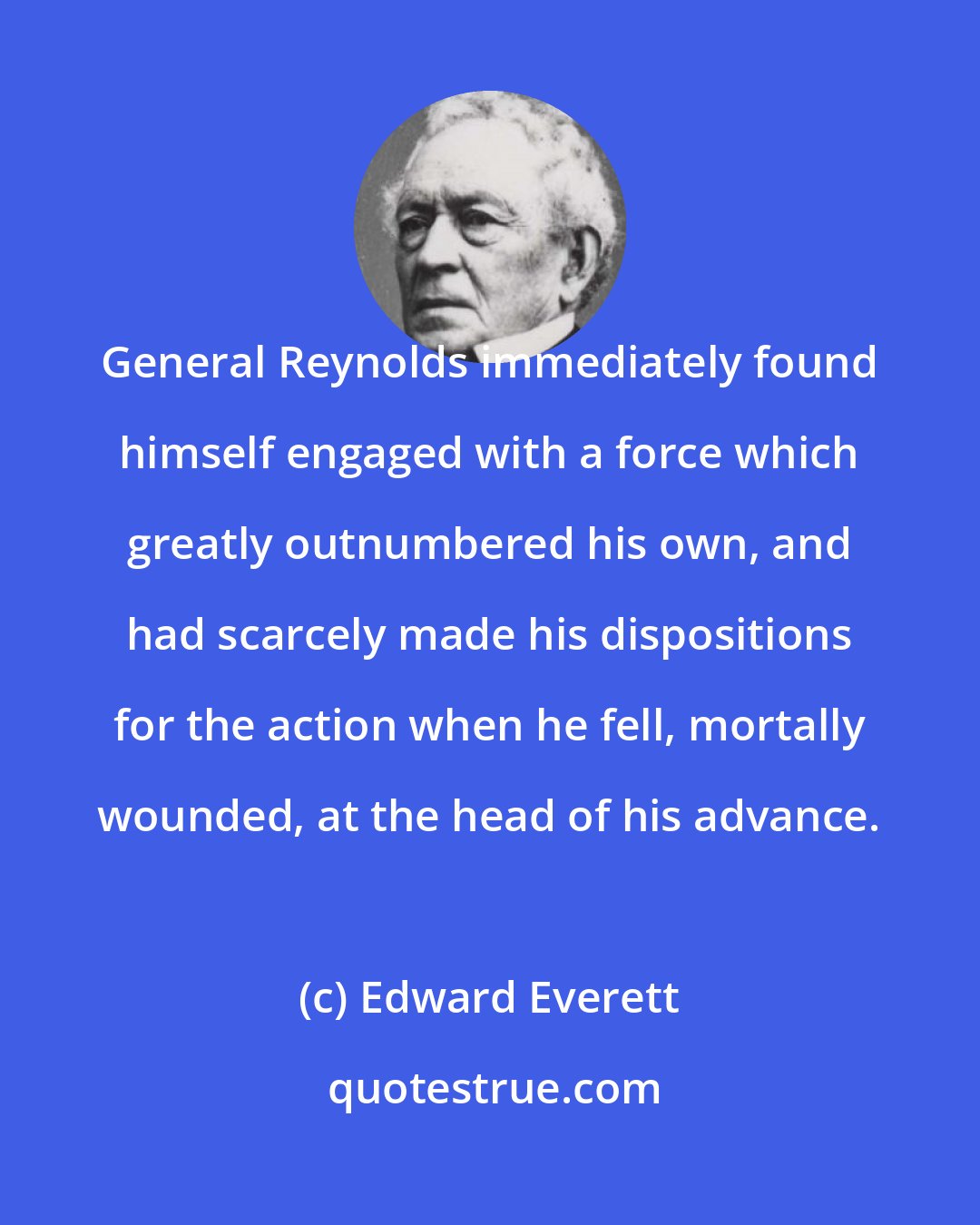Edward Everett: General Reynolds immediately found himself engaged with a force which greatly outnumbered his own, and had scarcely made his dispositions for the action when he fell, mortally wounded, at the head of his advance.