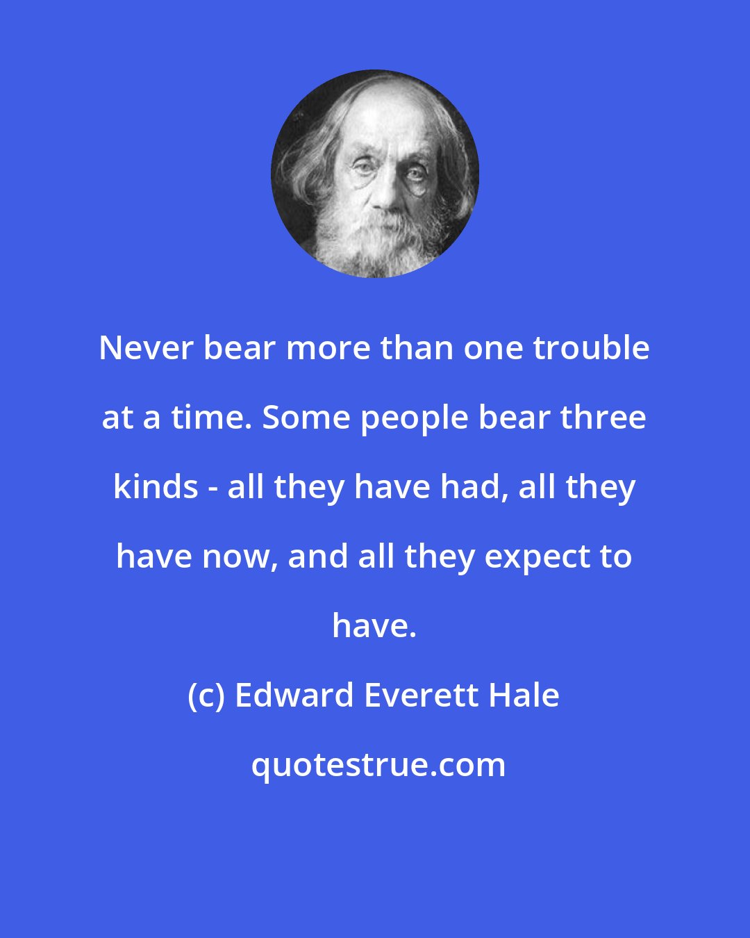 Edward Everett Hale: Never bear more than one trouble at a time. Some people bear three kinds - all they have had, all they have now, and all they expect to have.