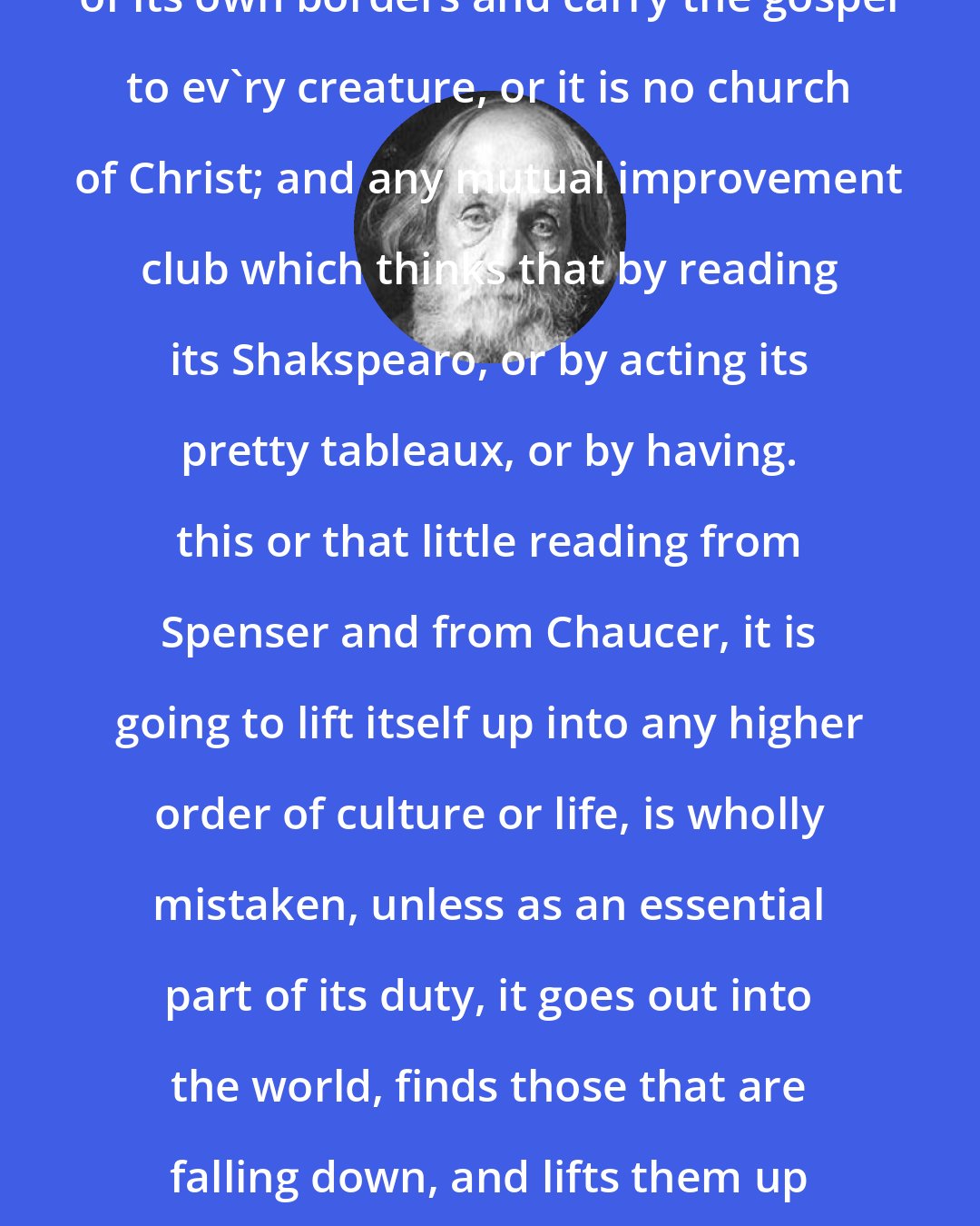 Edward Everett Hale: The church itself has got to go outside of its own borders and carry the gospel to ev'ry creature, or it is no church of Christ; and any mutual improvement club which thinks that by reading its Shakspearo, or by acting its pretty tableaux, or by having. this or that little reading from Spenser and from Chaucer, it is going to lift itself up into any higher order of culture or life, is wholly mistaken, unless as an essential part of its duty, it goes out into the world, finds those that are falling down, and lifts them up to the majesty of freemen, who are sons of God.