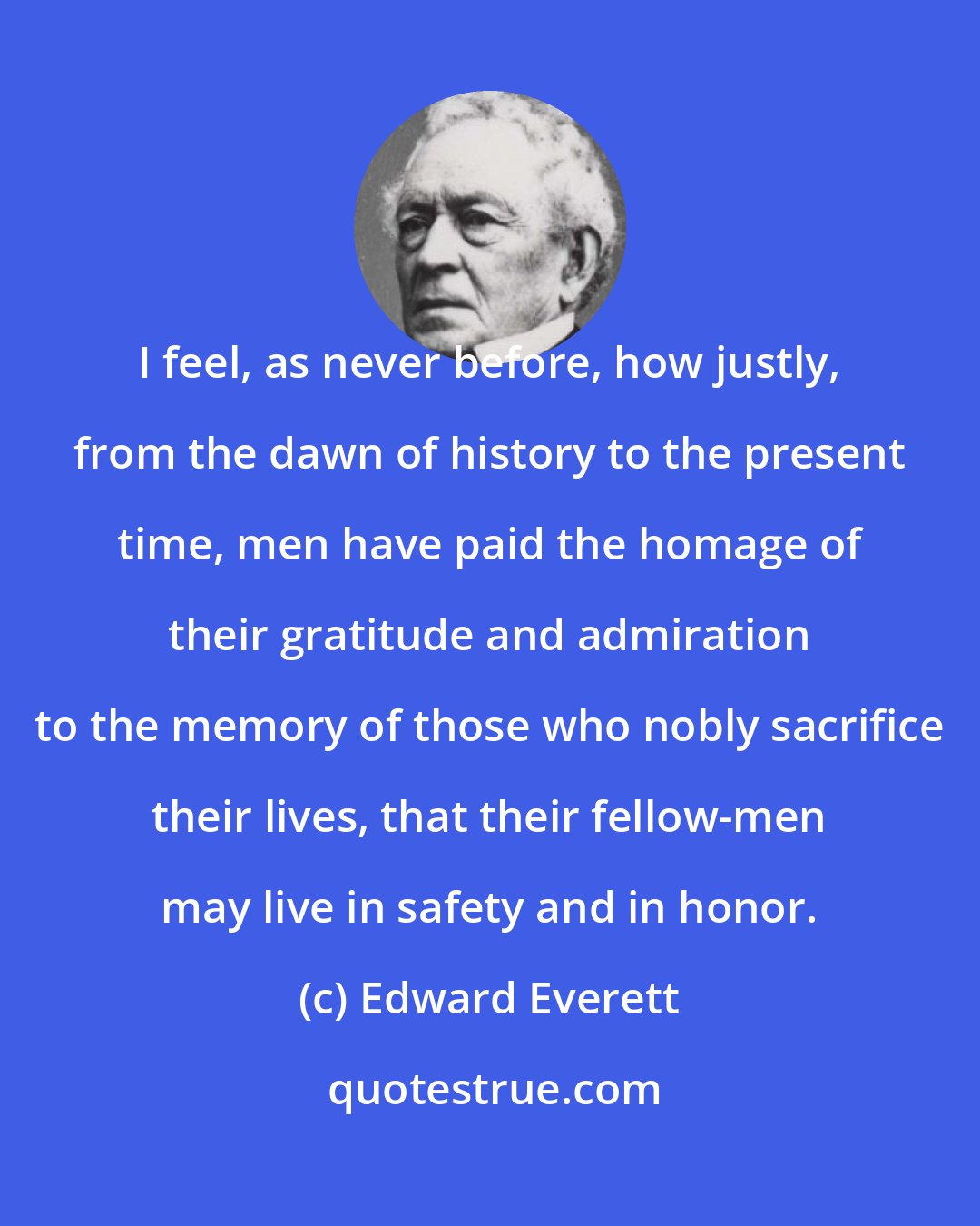 Edward Everett: I feel, as never before, how justly, from the dawn of history to the present time, men have paid the homage of their gratitude and admiration to the memory of those who nobly sacrifice their lives, that their fellow-men may live in safety and in honor.