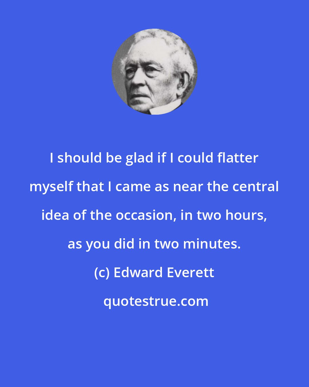 Edward Everett: I should be glad if I could flatter myself that I came as near the central idea of the occasion, in two hours, as you did in two minutes.