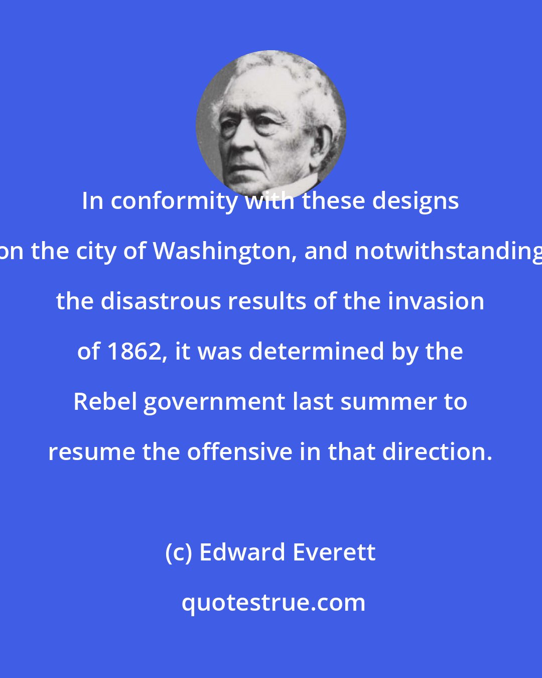 Edward Everett: In conformity with these designs on the city of Washington, and notwithstanding the disastrous results of the invasion of 1862, it was determined by the Rebel government last summer to resume the offensive in that direction.