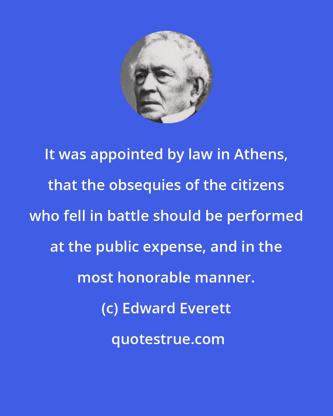 Edward Everett: It was appointed by law in Athens, that the obsequies of the citizens who fell in battle should be performed at the public expense, and in the most honorable manner.