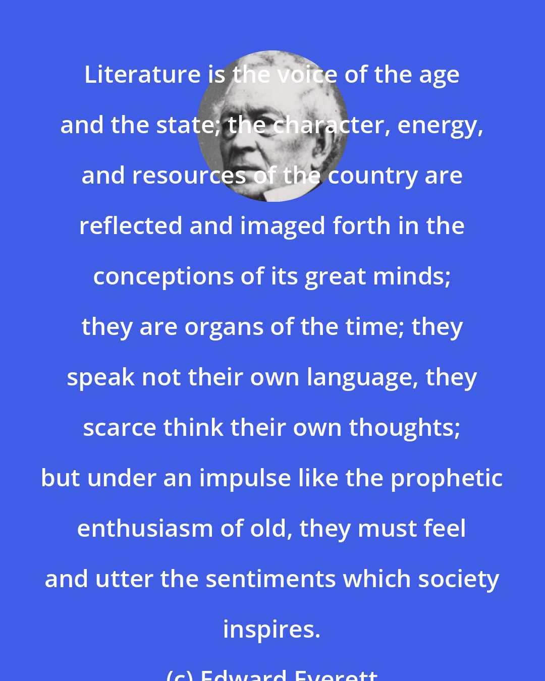 Edward Everett: Literature is the voice of the age and the state; the character, energy, and resources of the country are reflected and imaged forth in the conceptions of its great minds; they are organs of the time; they speak not their own language, they scarce think their own thoughts; but under an impulse like the prophetic enthusiasm of old, they must feel and utter the sentiments which society inspires.