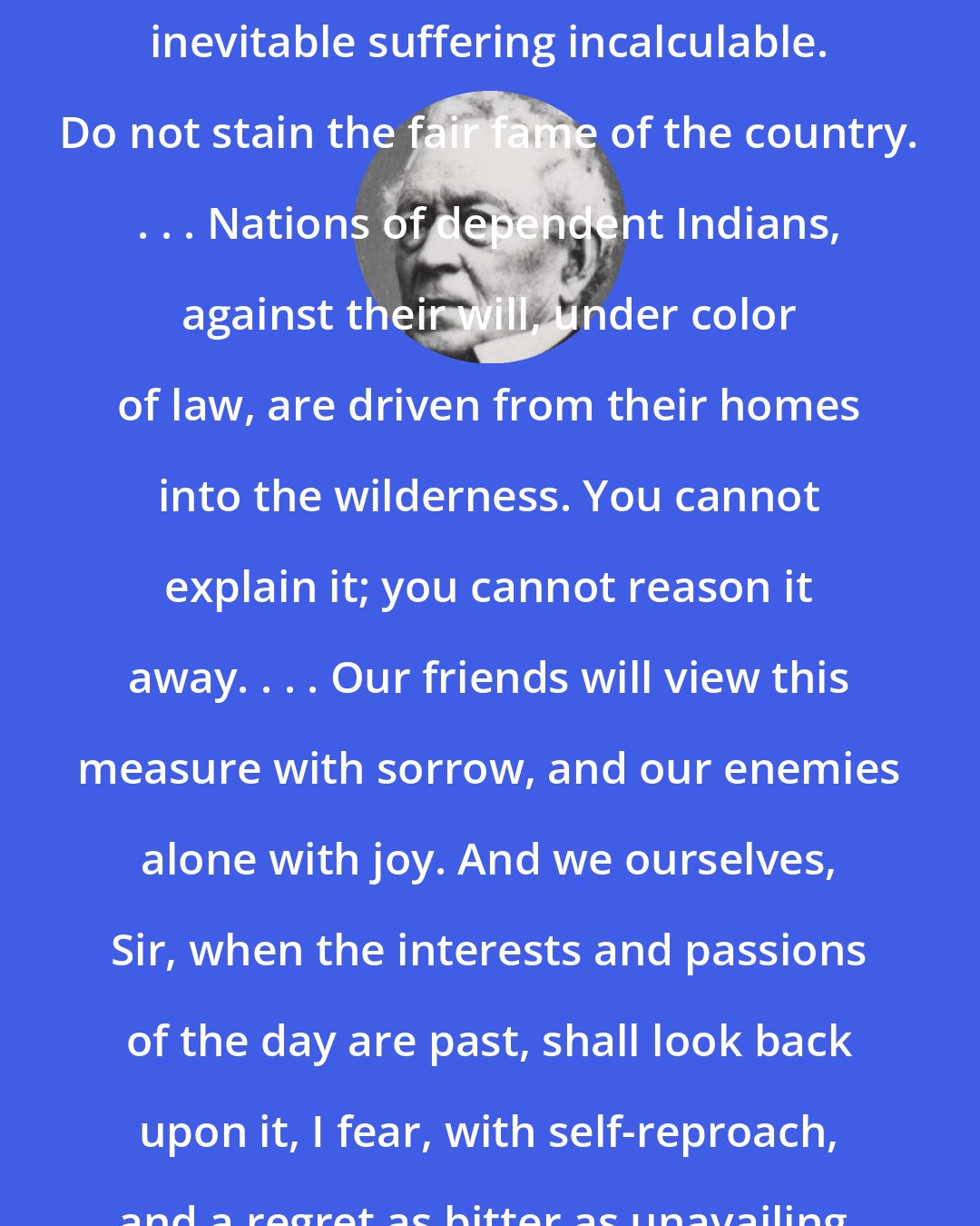 Edward Everett: The evil, Sir, is enormous; the inevitable suffering incalculable. Do not stain the fair fame of the country. . . . Nations of dependent Indians, against their will, under color of law, are driven from their homes into the wilderness. You cannot explain it; you cannot reason it away. . . . Our friends will view this measure with sorrow, and our enemies alone with joy. And we ourselves, Sir, when the interests and passions of the day are past, shall look back upon it, I fear, with self-reproach, and a regret as bitter as unavailing.