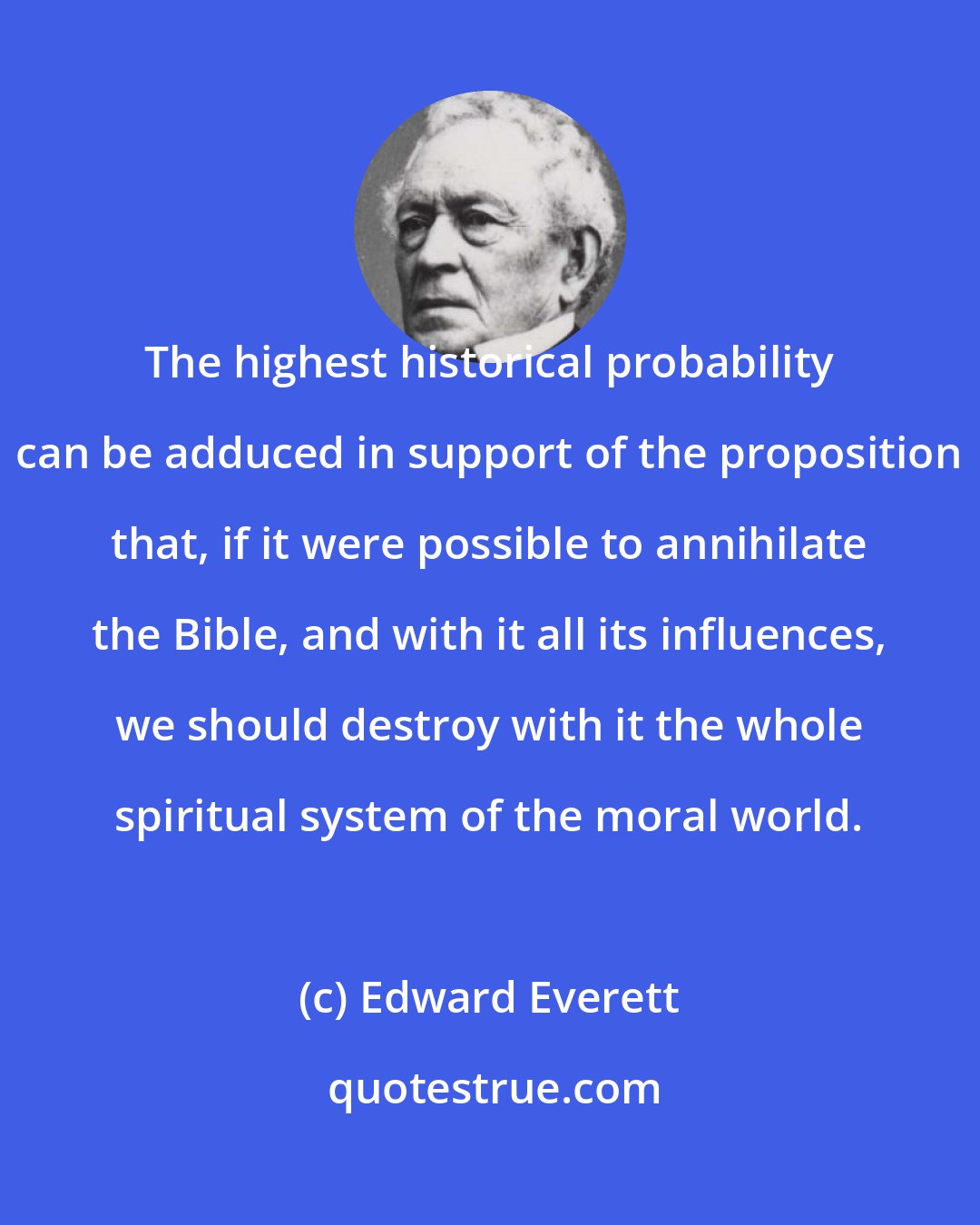 Edward Everett: The highest historical probability can be adduced in support of the proposition that, if it were possible to annihilate the Bible, and with it all its influences, we should destroy with it the whole spiritual system of the moral world.