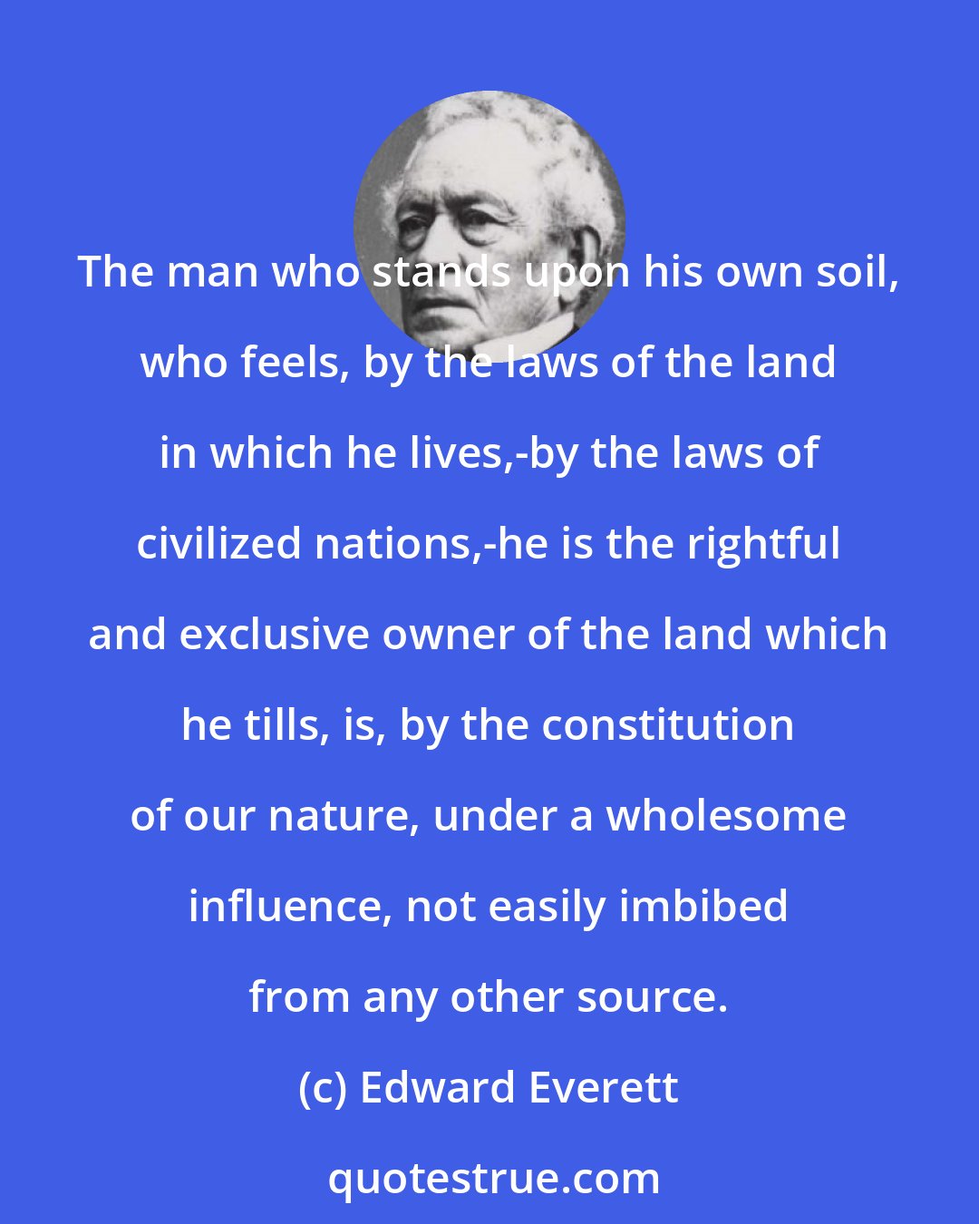 Edward Everett: The man who stands upon his own soil, who feels, by the laws of the land in which he lives,-by the laws of civilized nations,-he is the rightful and exclusive owner of the land which he tills, is, by the constitution of our nature, under a wholesome influence, not easily imbibed from any other source.