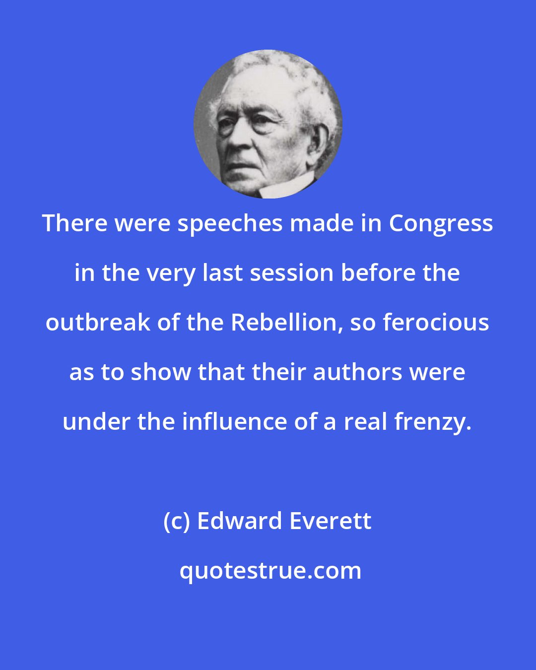 Edward Everett: There were speeches made in Congress in the very last session before the outbreak of the Rebellion, so ferocious as to show that their authors were under the influence of a real frenzy.