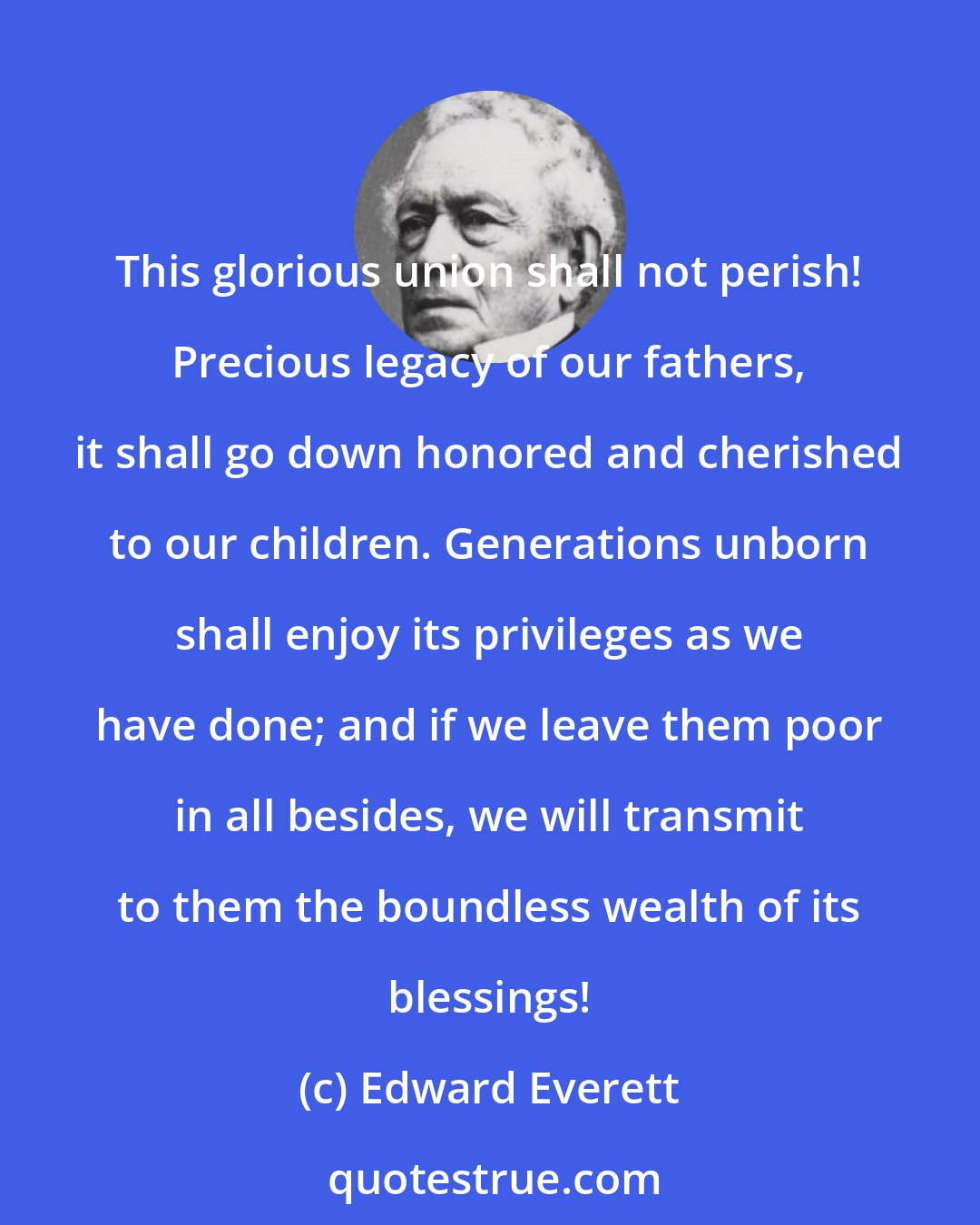 Edward Everett: This glorious union shall not perish! Precious legacy of our fathers, it shall go down honored and cherished to our children. Generations unborn shall enjoy its privileges as we have done; and if we leave them poor in all besides, we will transmit to them the boundless wealth of its blessings!