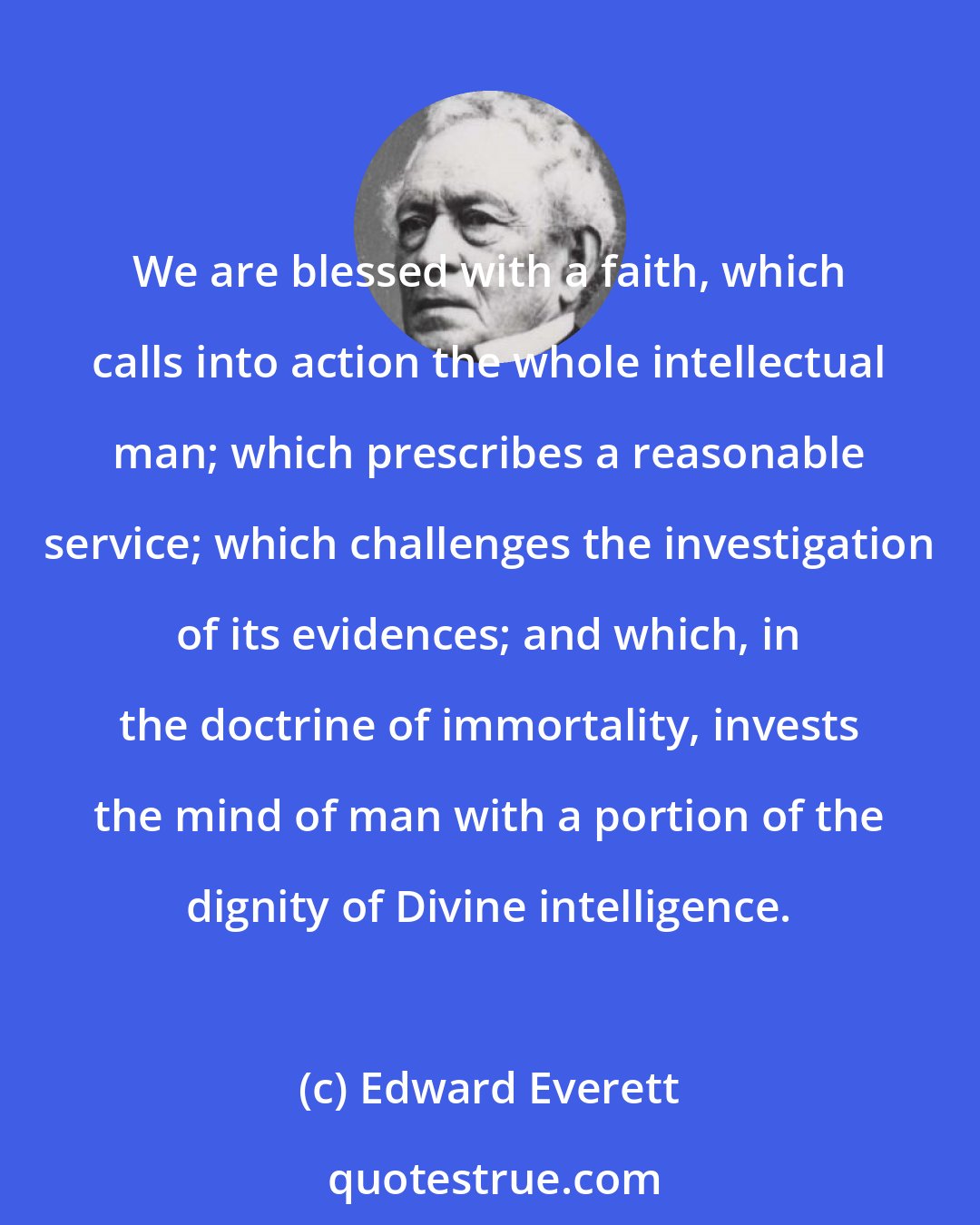 Edward Everett: We are blessed with a faith, which calls into action the whole intellectual man; which prescribes a reasonable service; which challenges the investigation of its evidences; and which, in the doctrine of immortality, invests the mind of man with a portion of the dignity of Divine intelligence.