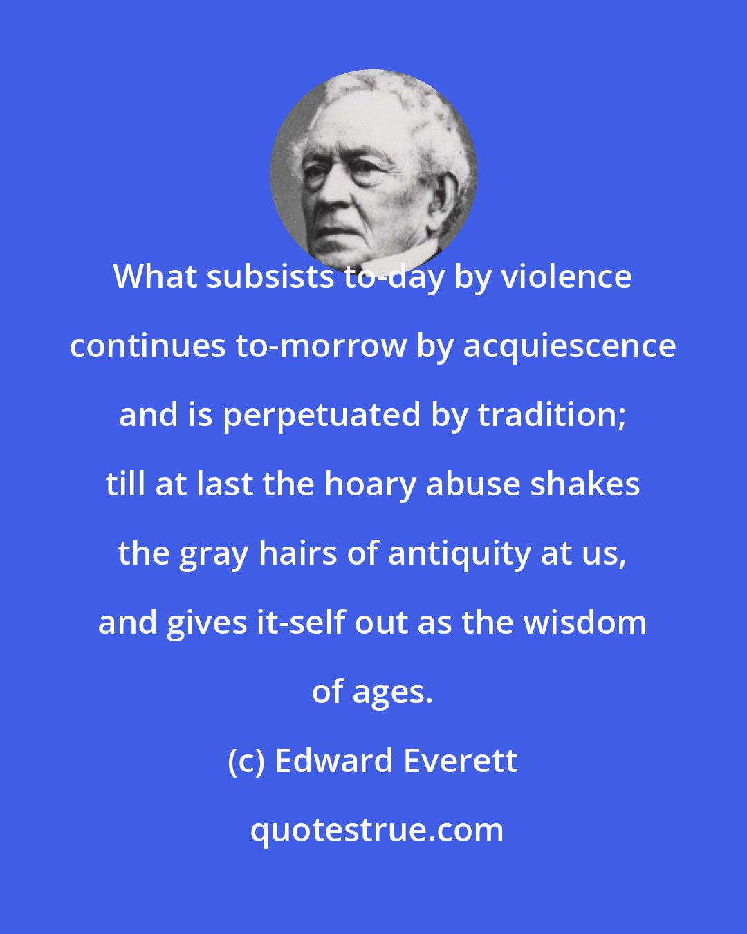 Edward Everett: What subsists to-day by violence continues to-morrow by acquiescence and is perpetuated by tradition; till at last the hoary abuse shakes the gray hairs of antiquity at us, and gives it-self out as the wisdom of ages.